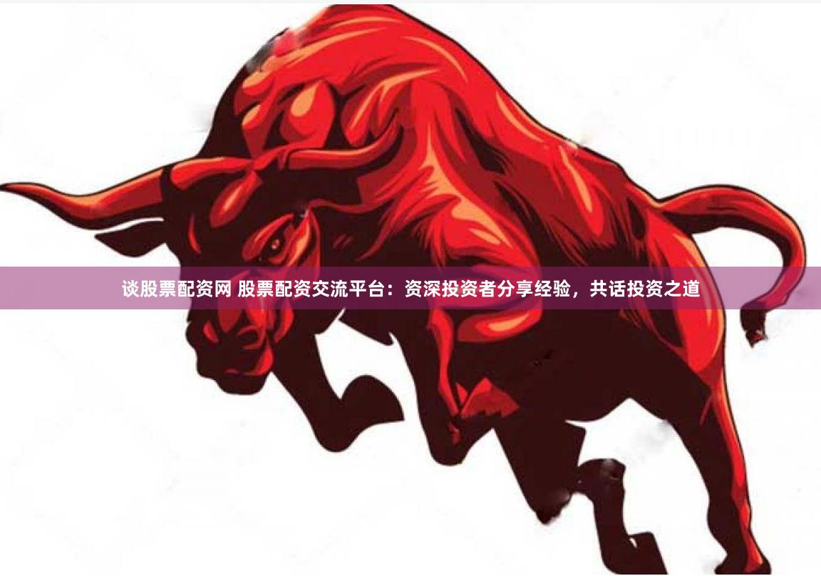 谈股票配资网 股票配资交流平台：资深投资者分享经验，共话投资之道