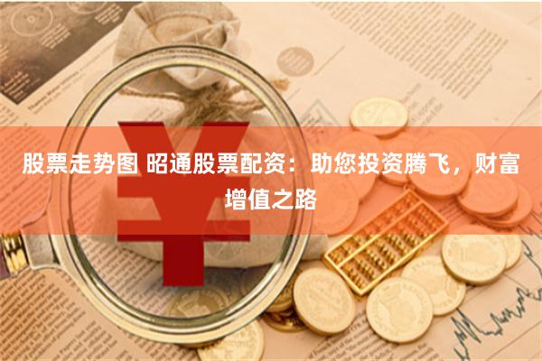 股票走势图 昭通股票配资：助您投资腾飞，财富增值之路