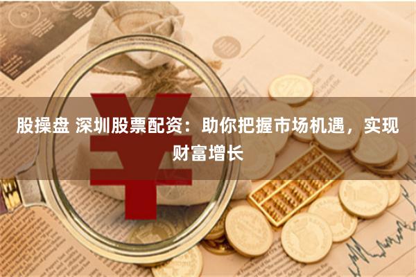 股操盘 深圳股票配资：助你把握市场机遇，实现财富增长