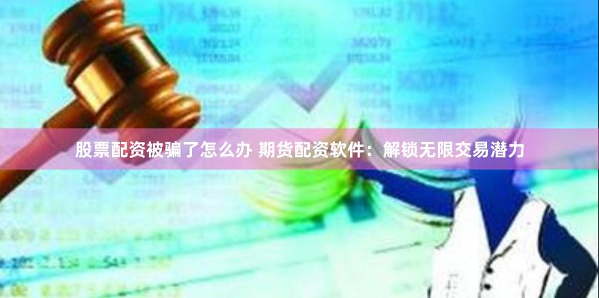 股票配资被骗了怎么办 期货配资软件：解锁无限交易潜力