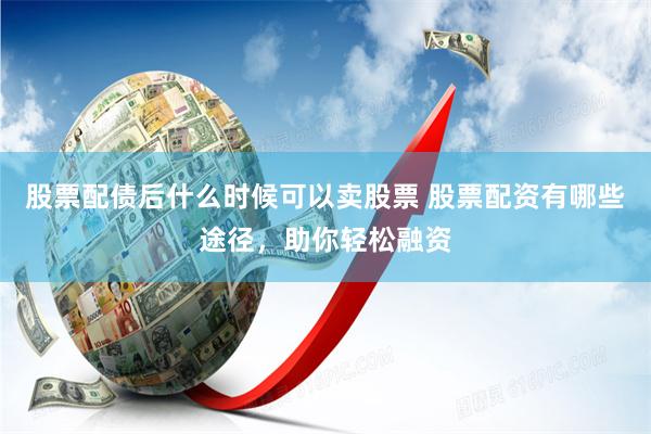 股票配债后什么时候可以卖股票 股票配资有哪些途径，助你轻松融资
