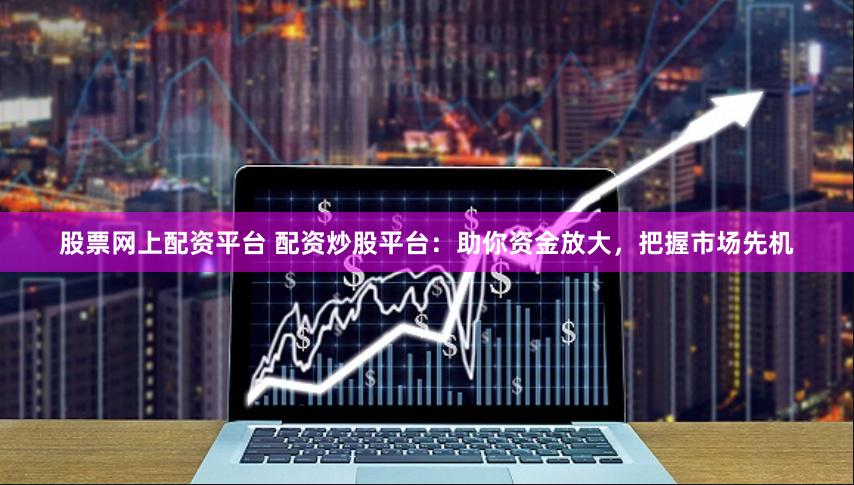 股票网上配资平台 配资炒股平台：助你资金放大，把握市场先机