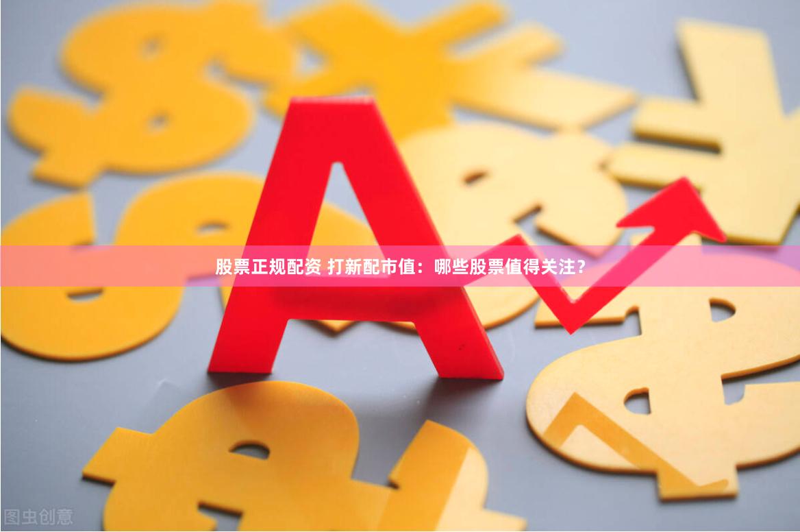 股票正规配资 打新配市值：哪些股票值得关注？