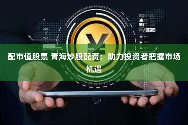配市值股票 青海炒股配资：助力投资者把握市场机遇