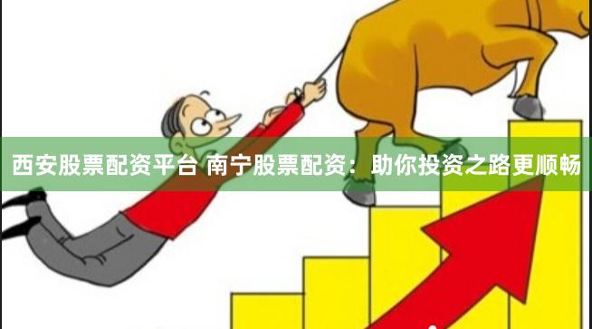西安股票配资平台 南宁股票配资：助你投资之路更顺畅