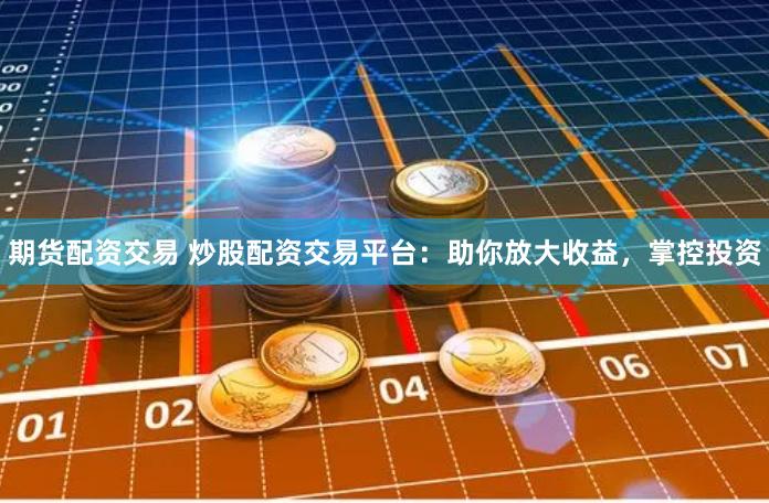 期货配资交易 炒股配资交易平台：助你放大收益，掌控投资
