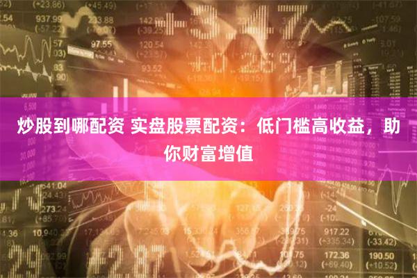 炒股到哪配资 实盘股票配资：低门槛高收益，助你财富增值