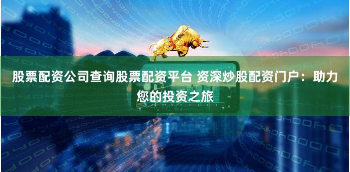 股票配资公司查询股票配资平台 资深炒股配资门户：助力您的投资之旅